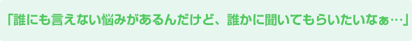 誰にも言えない悩みがあるんだけど、誰かに聞いてもらいたいなぁ
